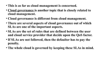 • This is as far as cloud management is concerned.
• Cloud governance is another topic that is closely related to
cloud management.
• Cloud governance is different from cloud management.
• There are several aspects of cloud governance out of which
SLAs are one of the important aspects.
• SLAs are the set of rules that are defined between the user
and cloud service provider that decide upon the QoS factor.
• If SLAs are not followed, then the defaulter has to pay the
penalty.
• The whole cloud is governed by keeping these SLAs in mind.
 
