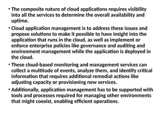 • The composite nature of cloud applications requires visibility
into all the services to determine the overall availability and
uptime.
• Cloud application management is to address these issues and
propose solutions to make it possible to have insight into the
application that runs in the cloud, as well as implement or
enforce enterprise policies like governance and auditing and
environment management while the application is deployed in
the cloud.
• These cloud-based monitoring and management services can
collect a multitude of events, analyze them, and identify critical
information that requires additional remedial actions like
adjusting capacity or provisioning new services.
• Additionally, application management has to be supported with
tools and processes required for managing other environments
that might coexist, enabling efficient operations.
 