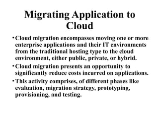 Migrating Application to
Cloud
•Cloud migration encompasses moving one or more
enterprise applications and their IT environments
from the traditional hosting type to the cloud
environment, either public, private, or hybrid.
•Cloud migration presents an opportunity to
significantly reduce costs incurred on applications.
•This activity comprises, of different phases like
evaluation, migration strategy, prototyping,
provisioning, and testing.
 