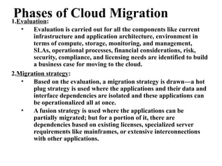 Phases of Cloud Migration
1.Evaluation:
• Evaluation is carried out for all the components like current
infrastructure and application architecture, environment in
terms of compute, storage, monitoring, and management,
SLAs, operational processes, financial considerations, risk,
security, compliance, and licensing needs are identified to build
a business case for moving to the cloud.
2.Migration strategy:
• Based on the evaluation, a migration strategy is drawn—a hot
plug strategy is used where the applications and their data and
interface dependencies are isolated and these applications can
be operationalized all at once.
• A fusion strategy is used where the applications can be
partially migrated; but for a portion of it, there are
dependencies based on existing licenses, specialized server
requirements like mainframes, or extensive interconnections
with other applications.
 
