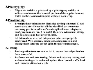 3.Prototyping:
• Migration activity is preceded by a prototyping activity to
validate and ensure that a small portion of the applications are
tested on the cloud environment with test data setup.
4.Provisioning:
• Premigration optimizations identified are implemented. Cloud
servers are provisioned for all the identified environments,
necessary platform software's and applications are deployed,
configurations are tuned to match the new environment sizing,
and databases and files are replicated.
• All internal and external integration points are properly
configured. Web services, batch jobs, and operation and
management software are set up in the new environments.
5.Testing:
• Postmigration tests are conducted to ensure that migration has
been successful.
• Performance and load testing, failure and recovery testing, and
scale-out testing are conducted against the expected traffic load
and resource utilization levels.
 