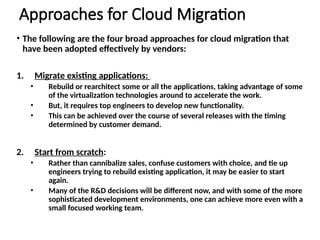 Approaches for Cloud Migration
• The following are the four broad approaches for cloud migration that
have been adopted effectively by vendors:
1. Migrate existing applications:
• Rebuild or rearchitect some or all the applications, taking advantage of some
of the virtualization technologies around to accelerate the work.
• But, it requires top engineers to develop new functionality.
• This can be achieved over the course of several releases with the timing
determined by customer demand.
2. Start from scratch:
• Rather than cannibalize sales, confuse customers with choice, and tie up
engineers trying to rebuild existing application, it may be easier to start
again.
• Many of the R&D decisions will be different now, and with some of the more
sophisticated development environments, one can achieve more even with a
small focused working team.
 