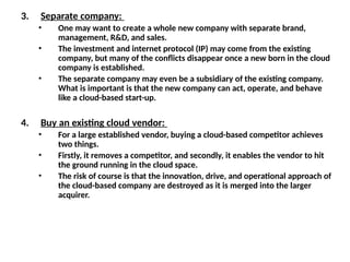 3. Separate company:
• One may want to create a whole new company with separate brand,
management, R&D, and sales.
• The investment and internet protocol (IP) may come from the existing
company, but many of the conflicts disappear once a new born in the cloud
company is established.
• The separate company may even be a subsidiary of the existing company.
What is important is that the new company can act, operate, and behave
like a cloud-based start-up.
4. Buy an existing cloud vendor:
• For a large established vendor, buying a cloud-based competitor achieves
two things.
• Firstly, it removes a competitor, and secondly, it enables the vendor to hit
the ground running in the cloud space.
• The risk of course is that the innovation, drive, and operational approach of
the cloud-based company are destroyed as it is merged into the larger
acquirer.
 