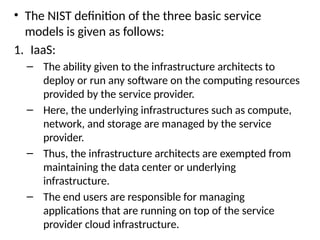 • The NIST definition of the three basic service
models is given as follows:
1. IaaS:
– The ability given to the infrastructure architects to
deploy or run any software on the computing resources
provided by the service provider.
– Here, the underlying infrastructures such as compute,
network, and storage are managed by the service
provider.
– Thus, the infrastructure architects are exempted from
maintaining the data center or underlying
infrastructure.
– The end users are responsible for managing
applications that are running on top of the service
provider cloud infrastructure.
 