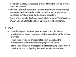 – Generally, the IaaS services are provided from the service provider
cloud data center.
– The end users can access the services from their devices through
web command line interface (CLI) or application programming
interfaces (APIs) provided by the service providers.
– Some of the popular IaaS providers include Amazon Web Services
(AWS), Google Compute Engine, OpenStack, and Eucalyptus.
2. PaaS:
– The ability given to developers to develop and deploy an
application on the development platform provided by the service
provider.
– Thus, the developers are exempted from managing the
development platform and underlying infrastructure.
– Here, the developers are responsible for managing the deployed
application and configuring the development environment.
 