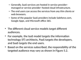 – Generally, SaaS services are hosted in service provider–
managed or service provider–hosted cloud infrastructure.
– The end users can access the services from any thin clients or
web browsers.
– Some of the popular SaaS providers include Saleforce.com,
Google Apps, and Microsoft office 365.
• The different cloud service models target different
audiences.
• For example, the IaaS model targets the information
technology (IT) architects, PaaS targets the developers,
and SaaS targets the end users.
• Based on the services subscribed, the responsibility of the
targeted audience may vary as shown in Figure 5.2.
 
