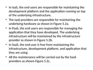 • In IaaS, the end users are responsible for maintaining the
development platform and the application running on top
of the underlying infrastructure.
• The IaaS providers are responsible for maintaining the
underlying hardware as shown in Figure 5.2a.
• In PaaS, the end users are responsible for managing the
application that they have developed. The underlying
infrastructure will be maintained by the infrastructure
provider as shown in Figure 5.2b.
• In SaaS, the end user is free from maintaining the
infrastructure, development platform, and application that
they are using.
• All the maintenance will be carried out by the SaaS
providers as shown Figure 5.2c.
 