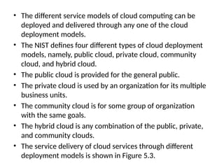 • The different service models of cloud computing can be
deployed and delivered through any one of the cloud
deployment models.
• The NIST defines four different types of cloud deployment
models, namely, public cloud, private cloud, community
cloud, and hybrid cloud.
• The public cloud is provided for the general public.
• The private cloud is used by an organization for its multiple
business units.
• The community cloud is for some group of organization
with the same goals.
• The hybrid cloud is any combination of the public, private,
and community clouds.
• The service delivery of cloud services through different
deployment models is shown in Figure 5.3.
 