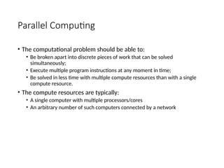 Parallel Computing
• The computational problem should be able to:
• Be broken apart into discrete pieces of work that can be solved
simultaneously;
• Execute multiple program instructions at any moment in time;
• Be solved in less time with multiple compute resources than with a single
compute resource.
• The compute resources are typically:
• A single computer with multiple processors/cores
• An arbitrary number of such computers connected by a network
 