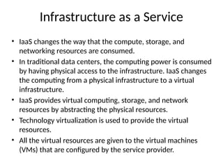 Infrastructure as a Service
• IaaS changes the way that the compute, storage, and
networking resources are consumed.
• In traditional data centers, the computing power is consumed
by having physical access to the infrastructure. IaaS changes
the computing from a physical infrastructure to a virtual
infrastructure.
• IaaS provides virtual computing, storage, and network
resources by abstracting the physical resources.
• Technology virtualization is used to provide the virtual
resources.
• All the virtual resources are given to the virtual machines
(VMs) that are configured by the service provider.
 
