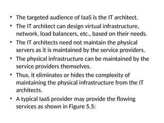 • The targeted audience of IaaS is the IT architect.
• The IT architect can design virtual infrastructure,
network, load balancers, etc., based on their needs.
• The IT architects need not maintain the physical
servers as it is maintained by the service providers.
• The physical infrastructure can be maintained by the
service providers themselves.
• Thus, it eliminates or hides the complexity of
maintaining the physical infrastructure from the IT
architects.
• A typical IaaS provider may provide the flowing
services as shown in Figure 5.5:
 