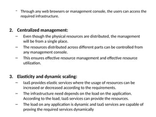 − Through any web browsers or management console, the users can access the
required infrastructure.
2. Centralized management:
– Even though the physical resources are distributed, the management
will be from a single place.
– The resources distributed across different parts can be controlled from
any management console.
– This ensures effective resource management and effective resource
utilization.
3. Elasticity and dynamic scaling:
– IaaS provides elastic services where the usage of resources can be
increased or decreased according to the requirements.
– The infrastructure need depends on the load on the application.
According to the load, IaaS services can provide the resources.
– The load on any application is dynamic and IaaS services are capable of
proving the required services dynamically
 