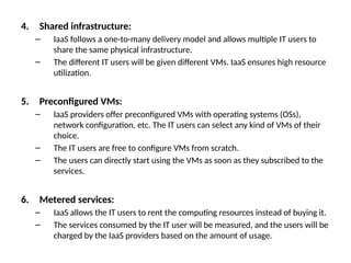 4. Shared infrastructure:
– IaaS follows a one-to-many delivery model and allows multiple IT users to
share the same physical infrastructure.
– The different IT users will be given different VMs. IaaS ensures high resource
utilization.
5. Preconfigured VMs:
– IaaS providers offer preconfigured VMs with operating systems (OSs),
network configuration, etc. The IT users can select any kind of VMs of their
choice.
– The IT users are free to configure VMs from scratch.
– The users can directly start using the VMs as soon as they subscribed to the
services.
6. Metered services:
– IaaS allows the IT users to rent the computing resources instead of buying it.
– The services consumed by the IT user will be measured, and the users will be
charged by the IaaS providers based on the amount of usage.
 