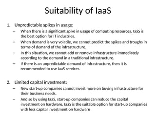 Suitability of IaaS
1. Unpredictable spikes in usage:
– When there is a significant spike in usage of computing resources, IaaS is
the best option for IT industries.
– When demand is very volatile, we cannot predict the spikes and troughs in
terms of demand of the infrastructure.
– In this situation, we cannot add or remove infrastructure immediately
according to the demand in a traditional infrastructure.
– If there is an unpredictable demand of infrastructure, then it is
recommended to use IaaS services.
2. Limited capital investment:
– New start-up companies cannot invest more on buying infrastructure for
their business needs.
– And so by using IaaS, start-up companies can reduce the capital
investment on hardware. IaaS is the suitable option for start-up companies
with less capital investment on hardware
 