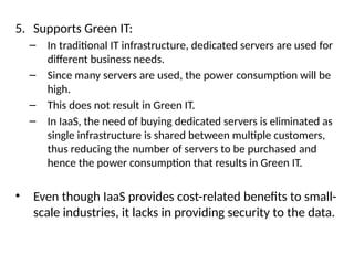 5. Supports Green IT:
– In traditional IT infrastructure, dedicated servers are used for
different business needs.
– Since many servers are used, the power consumption will be
high.
– This does not result in Green IT.
– In IaaS, the need of buying dedicated servers is eliminated as
single infrastructure is shared between multiple customers,
thus reducing the number of servers to be purchased and
hence the power consumption that results in Green IT.
• Even though IaaS provides cost-related benefits to small-
scale industries, it lacks in providing security to the data.
 