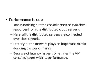 • Performance issues:
– IaaS is nothing but the consolidation of available
resources from the distributed cloud servers.
– Here, all the distributed servers are connected
over the network.
– Latency of the network plays an important role in
deciding the performance.
– Because of latency issues, sometimes the VM
contains issues with its performance.
 