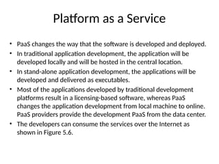 Platform as a Service
• PaaS changes the way that the software is developed and deployed.
• In traditional application development, the application will be
developed locally and will be hosted in the central location.
• In stand-alone application development, the applications will be
developed and delivered as executables.
• Most of the applications developed by traditional development
platforms result in a licensing-based software, whereas PaaS
changes the application development from local machine to online.
PaaS providers provide the development PaaS from the data center.
• The developers can consume the services over the Internet as
shown in Figure 5.6.
 