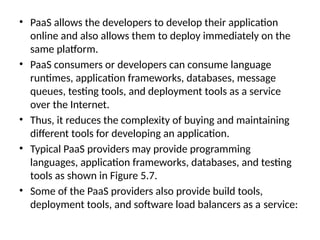 • PaaS allows the developers to develop their application
online and also allows them to deploy immediately on the
same platform.
• PaaS consumers or developers can consume language
runtimes, application frameworks, databases, message
queues, testing tools, and deployment tools as a service
over the Internet.
• Thus, it reduces the complexity of buying and maintaining
different tools for developing an application.
• Typical PaaS providers may provide programming
languages, application frameworks, databases, and testing
tools as shown in Figure 5.7.
• Some of the PaaS providers also provide build tools,
deployment tools, and software load balancers as a service:
 