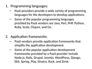 1. Programming languages:
– PaaS providers provide a wide variety of programming
languages for the developers to develop applications.
– Some of the popular programming languages
provided by PaaS vendors are Java, Perl, PHP, Python,
Ruby, Scala, Clojure, and Go.
2. Application frameworks:
– PaaS vendors provide application frameworks that
simplify the application development.
– Some of the popular application development
frameworks provided by a PaaS provider include
Node.js, Rails, Drupal, Joomla, WordPress, Django,
EE6, Spring, Play, Sinatra, Rack, and Zend.
 