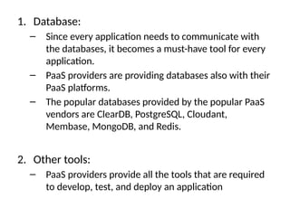 1. Database:
– Since every application needs to communicate with
the databases, it becomes a must-have tool for every
application.
– PaaS providers are providing databases also with their
PaaS platforms.
– The popular databases provided by the popular PaaS
vendors are ClearDB, PostgreSQL, Cloudant,
Membase, MongoDB, and Redis.
2. Other tools:
– PaaS providers provide all the tools that are required
to develop, test, and deploy an application
 