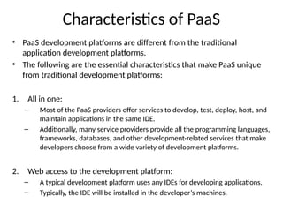 Characteristics of PaaS
• PaaS development platforms are different from the traditional
application development platforms.
• The following are the essential characteristics that make PaaS unique
from traditional development platforms:
1. All in one:
– Most of the PaaS providers offer services to develop, test, deploy, host, and
maintain applications in the same IDE.
– Additionally, many service providers provide all the programming languages,
frameworks, databases, and other development-related services that make
developers choose from a wide variety of development platforms.
2. Web access to the development platform:
– A typical development platform uses any IDEs for developing applications.
– Typically, the IDE will be installed in the developer’s machines.
 