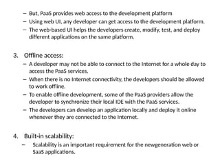 – But, PaaS provides web access to the development platform
– Using web UI, any developer can get access to the development platform.
– The web-based UI helps the developers create, modify, test, and deploy
different applications on the same platform.
3. Offline access:
– A developer may not be able to connect to the Internet for a whole day to
access the PaaS services.
– When there is no Internet connectivity, the developers should be allowed
to work offline.
– To enable offline development, some of the PaaS providers allow the
developer to synchronize their local IDE with the PaaS services.
– The developers can develop an application locally and deploy it online
whenever they are connected to the Internet.
4. Built-in scalability:
– Scalability is an important requirement for the newgeneration web or
SaaS applications.
 