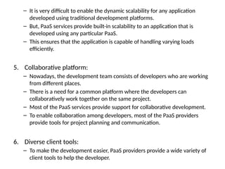 – It is very difficult to enable the dynamic scalability for any application
developed using traditional development platforms.
– But, PaaS services provide built-in scalability to an application that is
developed using any particular PaaS.
– This ensures that the application is capable of handling varying loads
efficiently.
5. Collaborative platform:
– Nowadays, the development team consists of developers who are working
from different places.
– There is a need for a common platform where the developers can
collaboratively work together on the same project.
– Most of the PaaS services provide support for collaborative development.
– To enable collaboration among developers, most of the PaaS providers
provide tools for project planning and communication.
6. Diverse client tools:
– To make the development easier, PaaS providers provide a wide variety of
client tools to help the developer.
 