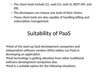 Suitability of PaaS
– The client tools include CLI, web CLI, web UI, REST API, and
IDE.
– The developers can choose any tools of their choice.
– These client tools are also capable of handling billing and
subscription management.
•Most of the start-up SaaS development companies and
independent software vendors (ISVs) widely use PaaS in
developing an application.
•PaaS technology is getting attention from other traditional
software development companies also.
•PaaS is a suitable option for the following situations:
 