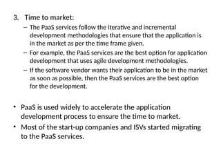 3. Time to market:
– The PaaS services follow the iterative and incremental
development methodologies that ensure that the application is
in the market as per the time frame given.
– For example, the PaaS services are the best option for application
development that uses agile development methodologies.
– If the software vendor wants their application to be in the market
as soon as possible, then the PaaS services are the best option
for the development.
• PaaS is used widely to accelerate the application
development process to ensure the time to market.
• Most of the start-up companies and ISVs started migrating
to the PaaS services.
 