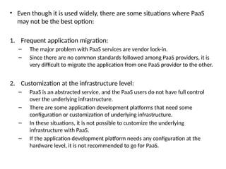 • Even though it is used widely, there are some situations where PaaS
may not be the best option:
1. Frequent application migration:
– The major problem with PaaS services are vendor lock-in.
– Since there are no common standards followed among PaaS providers, it is
very difficult to migrate the application from one PaaS provider to the other.
2. Customization at the infrastructure level:
– PaaS is an abstracted service, and the PaaS users do not have full control
over the underlying infrastructure.
– There are some application development platforms that need some
configuration or customization of underlying infrastructure.
– In these situations, it is not possible to customize the underlying
infrastructure with PaaS.
– If the application development platform needs any configuration at the
hardware level, it is not recommended to go for PaaS.
 