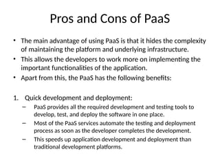 Pros and Cons of PaaS
• The main advantage of using PaaS is that it hides the complexity
of maintaining the platform and underlying infrastructure.
• This allows the developers to work more on implementing the
important functionalities of the application.
• Apart from this, the PaaS has the following benefits:
1. Quick development and deployment:
– PaaS provides all the required development and testing tools to
develop, test, and deploy the software in one place.
– Most of the PaaS services automate the testing and deployment
process as soon as the developer completes the development.
– This speeds up application development and deployment than
traditional development platforms.
 