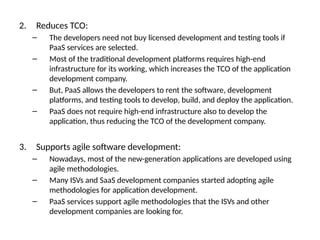 2. Reduces TCO:
– The developers need not buy licensed development and testing tools if
PaaS services are selected.
– Most of the traditional development platforms requires high-end
infrastructure for its working, which increases the TCO of the application
development company.
– But, PaaS allows the developers to rent the software, development
platforms, and testing tools to develop, build, and deploy the application.
– PaaS does not require high-end infrastructure also to develop the
application, thus reducing the TCO of the development company.
3. Supports agile software development:
– Nowadays, most of the new-generation applications are developed using
agile methodologies.
– Many ISVs and SaaS development companies started adopting agile
methodologies for application development.
– PaaS services support agile methodologies that the ISVs and other
development companies are looking for.
 