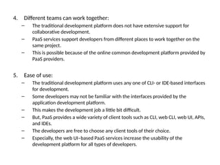 4. Different teams can work together:
– The traditional development platform does not have extensive support for
collaborative development.
– PaaS services support developers from different places to work together on the
same project.
– This is possible because of the online common development platform provided by
PaaS providers.
5. Ease of use:
– The traditional development platform uses any one of CLI- or IDE-based interfaces
for development.
– Some developers may not be familiar with the interfaces provided by the
application development platform.
– This makes the development job a little bit difficult.
– But, PaaS provides a wide variety of client tools such as CLI, web CLI, web UI, APIs,
and IDEs.
– The developers are free to choose any client tools of their choice.
– Especially, the web UI–based PaaS services increase the usability of the
development platform for all types of developers.
 