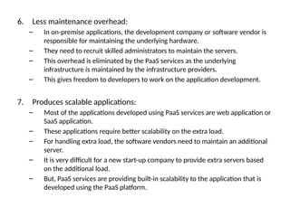 6. Less maintenance overhead:
– In on-premise applications, the development company or software vendor is
responsible for maintaining the underlying hardware.
– They need to recruit skilled administrators to maintain the servers.
– This overhead is eliminated by the PaaS services as the underlying
infrastructure is maintained by the infrastructure providers.
– This gives freedom to developers to work on the application development.
7. Produces scalable applications:
– Most of the applications developed using PaaS services are web application or
SaaS application.
– These applications require better scalability on the extra load.
– For handling extra load, the software vendors need to maintain an additional
server.
– It is very difficult for a new start-up company to provide extra servers based
on the additional load.
– But, PaaS services are providing built-in scalability to the application that is
developed using the PaaS platform.
 