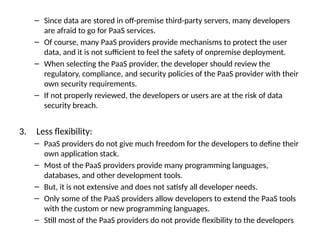 – Since data are stored in off-premise third-party servers, many developers
are afraid to go for PaaS services.
– Of course, many PaaS providers provide mechanisms to protect the user
data, and it is not sufficient to feel the safety of onpremise deployment.
– When selecting the PaaS provider, the developer should review the
regulatory, compliance, and security policies of the PaaS provider with their
own security requirements.
– If not properly reviewed, the developers or users are at the risk of data
security breach.
3. Less flexibility:
– PaaS providers do not give much freedom for the developers to define their
own application stack.
– Most of the PaaS providers provide many programming languages,
databases, and other development tools.
– But, it is not extensive and does not satisfy all developer needs.
– Only some of the PaaS providers allow developers to extend the PaaS tools
with the custom or new programming languages.
– Still most of the PaaS providers do not provide flexibility to the developers
 