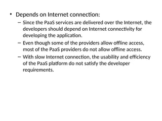 • Depends on Internet connection:
– Since the PaaS services are delivered over the Internet, the
developers should depend on Internet connectivity for
developing the application.
– Even though some of the providers allow offline access,
most of the PaaS providers do not allow offline access.
– With slow Internet connection, the usability and efficiency
of the PaaS platform do not satisfy the developer
requirements.
 