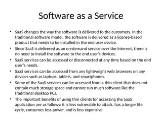 Software as a Service
• SaaS changes the way the software is delivered to the customers. In the
traditional software model, the software is delivered as a license-based
product that needs to be installed in the end user device.
• Since SaaS is delivered as an on-demand service over the Internet, there is
no need to install the software to the end user’s devices.
• SaaS services can be accessed or disconnected at any time based on the end
user’s needs.
• SaaS services can be accessed from any lightweight web browsers on any
devices such as laptops, tablets, and smartphones.
• Some of the SaaS services can be accessed from a thin client that does not
contain much storage space and cannot run much software like the
traditional desktop PCs.
• The important benefits of using thin clients for accessing the SaaS
application are as follows: it is less vulnerable to attack, has a longer life
cycle, consumes less power, and is less expensive
 
