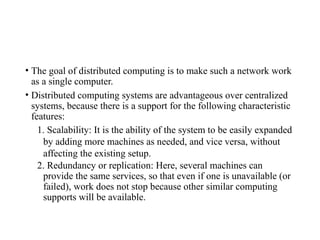 • The goal of distributed computing is to make such a network work
as a single computer.
• Distributed computing systems are advantageous over centralized
systems, because there is a support for the following characteristic
features:
1. Scalability: It is the ability of the system to be easily expanded
by adding more machines as needed, and vice versa, without
affecting the existing setup.
2. Redundancy or replication: Here, several machines can
provide the same services, so that even if one is unavailable (or
failed), work does not stop because other similar computing
supports will be available.
 