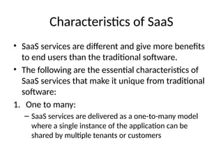 Characteristics of SaaS
• SaaS services are different and give more benefits
to end users than the traditional software.
• The following are the essential characteristics of
SaaS services that make it unique from traditional
software:
1. One to many:
– SaaS services are delivered as a one-to-many model
where a single instance of the application can be
shared by multiple tenants or customers
 