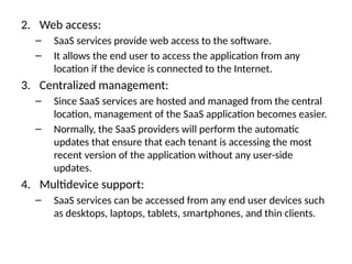 2. Web access:
– SaaS services provide web access to the software.
– It allows the end user to access the application from any
location if the device is connected to the Internet.
3. Centralized management:
– Since SaaS services are hosted and managed from the central
location, management of the SaaS application becomes easier.
– Normally, the SaaS providers will perform the automatic
updates that ensure that each tenant is accessing the most
recent version of the application without any user-side
updates.
4. Multidevice support:
– SaaS services can be accessed from any end user devices such
as desktops, laptops, tablets, smartphones, and thin clients.
 