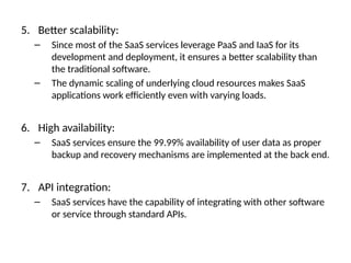 5. Better scalability:
– Since most of the SaaS services leverage PaaS and IaaS for its
development and deployment, it ensures a better scalability than
the traditional software.
– The dynamic scaling of underlying cloud resources makes SaaS
applications work efficiently even with varying loads.
6. High availability:
– SaaS services ensure the 99.99% availability of user data as proper
backup and recovery mechanisms are implemented at the back end.
7. API integration:
– SaaS services have the capability of integrating with other software
or service through standard APIs.
 