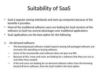 Suitability of SaaS
• SaaS is popular among individuals and start-up companies because of the
benefits it provides.
• Most of the traditional software users are looking for SaaS versions of the
software as SaaS has several advantages over traditional applications.
• SaaS applications are the best option for the following:
1. On-demand software:
– The licensing-based software model requires buying full packaged software and
increases the spending on buying software.
– Some of the occasionally used software does not give any ROI.
– Because of this, many end users are looking for a software that they can use as
and when they needed.
– If the end users are looking for on-demand software rather than the licensing-
based full-term software, then the SaaS model is the best option.
 