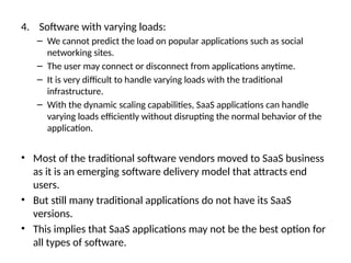 4. Software with varying loads:
– We cannot predict the load on popular applications such as social
networking sites.
– The user may connect or disconnect from applications anytime.
– It is very difficult to handle varying loads with the traditional
infrastructure.
– With the dynamic scaling capabilities, SaaS applications can handle
varying loads efficiently without disrupting the normal behavior of the
application.
• Most of the traditional software vendors moved to SaaS business
as it is an emerging software delivery model that attracts end
users.
• But still many traditional applications do not have its SaaS
versions.
• This implies that SaaS applications may not be the best option for
all types of software.
 