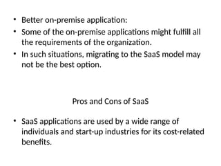 • Better on-premise application:
• Some of the on-premise applications might fulfill all
the requirements of the organization.
• In such situations, migrating to the SaaS model may
not be the best option.
• SaaS applications are used by a wide range of
individuals and start-up industries for its cost-related
benefits.
Pros and Cons of SaaS
 
