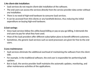 1.No client-side installation:
• SaaS services do not require client-side installation of the software.
• The end users can access the services directly from the service provider data center without
any installation.
• There is no need of high-end hardware to consume SaaS services.
• It can be accessed from thin clients or any handheld devices, thus reducing the initial
expenditure on buying high-end hardware.
2.Cost savings:
• Since SaaS services follow the utility-based billing or pay-as-you-go billing, it demands the
end users to pay for what they have used.
• Most of the SaaS providers offer different subscription plans to benefit different customers.
• Sometimes, the generic SaaS services such as word processors are given for free to the end
users.
3.Less maintenance:
• SaaS services eliminate the additional overhead of maintaining the software from the client
side.
• For example, in the traditional software, the end user is responsible for performing bulk
updates.
• But in SaaS, the service provider itself maintains the automatic updates, monitoring, and
other maintenance activities of the applications.
 