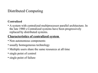 Distributed Computing
Centralized
• A system with centralized multiprocessor parallel architecture. In
the late 1980 s Centralized systems have been progressively
replaced by distributed systems.
Characteristics of centralized system
• Non autonomous components
• usually homogeneous technology
• Multiple users share the same resources at all time
• single point of control
• single point of failure
 