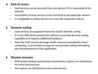 4. Ease of access:
– SaaS services can be accessed from any devices if it is connected to the
Internet.
– Accessibility of SaaS services is not restricted to any particular devices.
– It is adaptable to all the devices as it uses the responsive web UI.
5. Dynamic scaling:
– SaaS services are popularly known for elastic dynamic scaling.
– It is very difficult for on-premise software to provide dynamic scaling
capability as it requires additional hardware.
– Since the SaaS services leverage elastic resources provided by cloud
computing, it can handle any type of varying loads without disrupting
the normal behavior of the application.
6. Disaster recovery:
– With proper backup and recovery mechanisms, replicas are maintained
for every SaaS services.
– The replicas are distributed across many servers.
 
