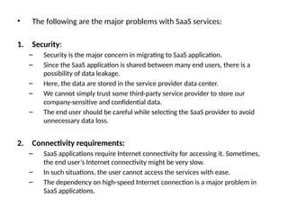 • The following are the major problems with SaaS services:
1. Security:
– Security is the major concern in migrating to SaaS application.
– Since the SaaS application is shared between many end users, there is a
possibility of data leakage.
– Here, the data are stored in the service provider data center.
– We cannot simply trust some third-party service provider to store our
company-sensitive and confidential data.
– The end user should be careful while selecting the SaaS provider to avoid
unnecessary data loss.
2. Connectivity requirements:
– SaaS applications require Internet connectivity for accessing it. Sometimes,
the end user’s Internet connectivity might be very slow.
– In such situations, the user cannot access the services with ease.
– The dependency on high-speed Internet connection is a major problem in
SaaS applications.
 