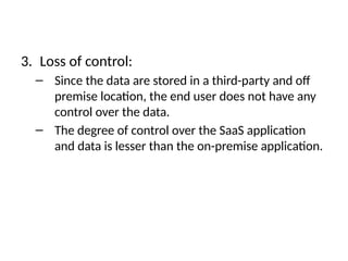 3. Loss of control:
– Since the data are stored in a third-party and off
premise location, the end user does not have any
control over the data.
– The degree of control over the SaaS application
and data is lesser than the on-premise application.
 