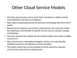 Other Cloud Service Models
• The basic cloud services such as IaaS, PaaS, and SaaS are widely used by
many individual and start-up companies.
• Now, cloud computing becomes the dominant technology that drives the IT
world.
• Because of the extensive use of basic cloud services, the end users realize
the importance and benefits of specific services such as network, storage,
and database.
• The basic cloud service models are the unified models that contain multiple
services in it.
• Now, the end users’ expectation changed, and they are expecting the
individual services to be offered by service providers.
• This makes most of the service providers to think about the separate
services that meet end user requirements
 